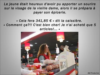 Le jeune était heureux d'avoir pu apporter un sourire
sur le visage de la vieille dame, alors il se prépara à
payer son épicerie.
« Cela fera 341,85 € » dit la caissière.
« Comment ça?!! C'est bien cher! Je n'ai acheté que 5
articles!... »
MG Production
 