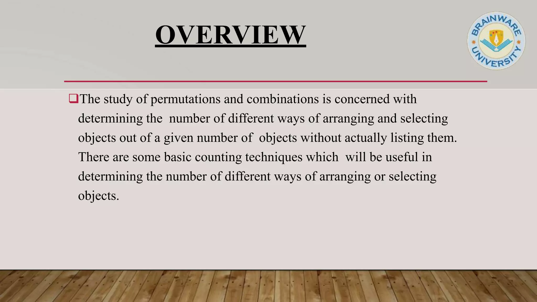 OVERVIEW
The study of permutations and combinations is concerned with
determining the number of different ways of arranging and selecting
objects out of a given number of objects without actually listing them.
There are some basic counting techniques which will be useful in
determining the number of different ways of arranging or selecting
objects.
 