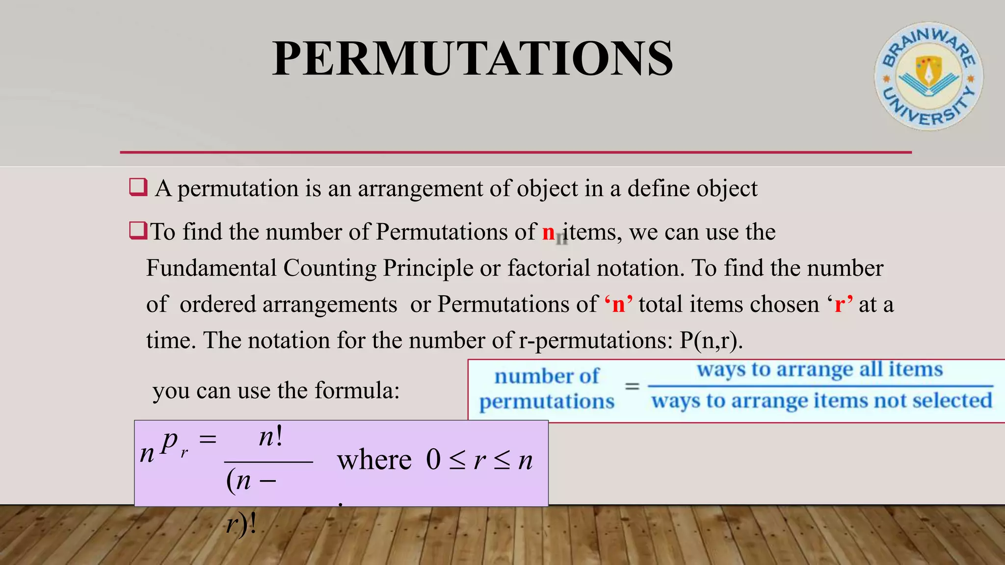 PERMUTATIONS
 A permutation is an arrangement of object in a define object
To find the number of Permutations of n items, we can use the
Fundamental Counting Principle or factorial notation. To find the number
of ordered arrangements or Permutations of ‘n’ total items chosen ‘r’ at a
time. The notation for the number of r-permutations: P(n,r).
you can use the formula:
where 0  r  n
.
n!
(n 
r)!
n p 
r
 