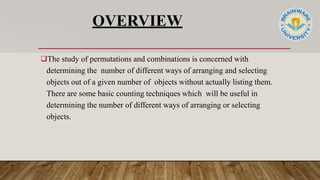 OVERVIEW
The study of permutations and combinations is concerned with
determining the number of different ways of arranging and selecting
objects out of a given number of objects without actually listing them.
There are some basic counting techniques which will be useful in
determining the number of different ways of arranging or selecting
objects.
 
