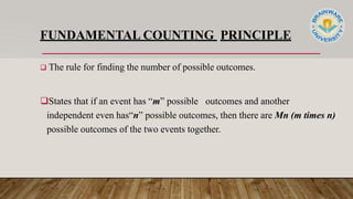 FUNDAMENTAL COUNTING PRINCIPLE
 The rule for finding the number of possible outcomes.
States that if an event has “m” possible outcomes and another
independent even has“n” possible outcomes, then there are Mn (m times n)
possible outcomes of the two events together.
 