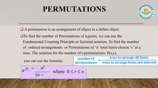 PERMUTATIONS
 A permutation is an arrangement of object in a define object
To find the number of Permutations of n items, we can use the
Fundamental Counting Principle or factorial notation. To find the number
of ordered arrangements or Permutations of ‘n’ total items chosen ‘r’ at a
time. The notation for the number of r-permutations: P(n,r).
you can use the formula:
where 0  r  n
.
n!
(n 
r)!
n p 
r
 