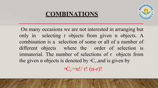 COMBINATIONS
On many occasions we are not interested in arranging but
only in selecting r objects from given n objects. A
combination is a selection of some or all of a number of
different objects where the order of selection is
immaterial. The number of selections of r objects from
the given n objects is denoted by nCr ,and is given by
nCr =n!/ r! (n-r)!
 