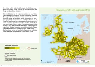 $ Data sources: Weastflows project, 
Km 
®AURH - 2014/06 0 25 50 100 
powered by AURH 
Railway network: grid analysis method 
Centre of United Kingdom 
London area 
Paris area 
Belgium 
Netherlands 
Duisburg and 
Rhine corridor 
As is the case with the road network, the railway network is broken down in 
a quite homogeneous manner throughout the North-West European area, 
though some disequilibrium does exist. 
Ireland and Scotland has the smallest concentrations as does Western 
France, where several zones have no railway Railways infrastructures concentration 
whatsoever. 
These regions, from this point of view, are in peripheral positions. 
It can quite logically be seen that the highest Type concentrations of railway concentration* 
are found in 
densely populated urban centres. Areas identified Total length are: of network Belgium per square 
and the 
Rhine River axis, Paris and its surrounding region, Greater London and the 
centre of the United Kingdom. They can differ from those identified for the 
road networks, which shows the absence of a systematic correlation between 
the ways in which these two networks were rolled out. Luxembourg and the 
region around Metz also have a dense concentration of networks. This area 
holds a central position in the continental part of the area we studied. 
Last but not least, we must not forget that the English, German and Belgian 
railway networks are among the densest in North-Western Europe. 
High Medium Low 
No data** 
Railway regions 
Perimeter 
North-West Europe area 
*only are considered the relevant infrastructure 
for high level of freight transportation 
**no data can mean no infrastructures or 
no infrastructures relevant for high level of 
freight transportation 
Data sources: Weastflows project, 
powered by AURH 
Luxembourg 
and Metz area 
Mannheim and 
Ludwigshafen 
Shetland, Scotland Shetland 
Type of railway concentration* 
High Medium Low 
No data** 
Contextual information 
North-Western Europe 
* only relevant freight transport infrastructures have been considered 
** no data can means no infrastructure or no infrastructure relevant for 
freight transportation 
Concentration de réseau ferroviaire* 
Railway region 
20 Analytical atlas - Freight transport in North-Western Europe: regional dynamics, infrastructure and inter-regional exchanges - AURH - September 2014 
 