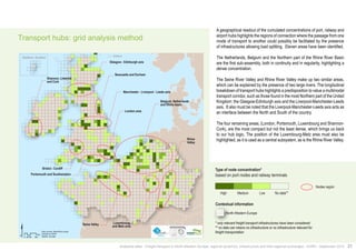 Transport hubs: grid analysis method 
Bristol - Cardiff 
$ Km 
®AURH - 2014/06 
0 25 50 100 
Data sources: Weastflows project, 
powered by AURH 
Newcastle and Durham 
Manchester - Liverpool - Leeds axis 
London area 
Seine Valley 
Belgium, Netherlands 
and Rhine basin 
Luxembourg 
and Metz area 
Rhine 
Valley 
Glasgow - Edinburgh axis 
Shannon, Limerick 
and Cork 
Portsmouth and Southampton 
terminals 
No data** 
infrastructure 
transportation 
infrastructures or 
level of 
Shetland, Scotland Shetland 
A geographical readout of the cumulated concentrations of port, railway and 
airport hubs highlights the regions of connection where the passage from one 
mode of transport to another could possibly be facilitated by the presence 
of infrastructures allowing load splitting. Eleven areas have been identified. 
The Netherlands, Belgium and the Northern part of the Rhine River Basin 
are the first sub-assembly, both in continuity and in regularity, highlighting a 
dense concentration. 
The Seine River Valley and Rhine River Valley make up two similar areas, 
which can be explained by the presence of two large rivers. The longitudinal 
breakdown of transport hubs highlights a predisposition to value a multimodal 
transport corridor, such as those found in the most Northern part of the United 
Kingdom: the Glasgow-Edinburgh axis and the Liverpool-Manchester-Leeds 
axis. It also must be noted that the Liverpool-Manchester-Leeds axis acts as 
an interface between the North and South of the country. 
The four remaining areas, (London, Portsmouth, Luxembourg and Shannon- 
Cork), are the most compact but not the least dense, which brings us back 
to our hub logic. The position of the Luxembourg-Metz area must also be 
highlighted, as it is used as a central subsystem, as is the Rhine River Valley. 
Type of node concentration* 
High No data** 
Contextual information 
North-Western Europe 
Concentration de noeuds* 
basée sur les ports et les terminaux ferroviaires 
Nodes region 
based on port nodes and railway terminals 
Medium Low 
* only relevant freight transport infrastructures have been considered 
** no data can means no infrastructure or no infrastructure relevant for 
freight transportation 
Analytical atlas - Freight transport in North-Western Europe: regional dynamics, infrastructure and inter-regional exchanges - AURH - September 2014 21 
 