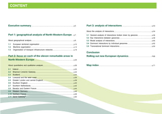 CONTENT 
Executive summary....................................................................................................p.5 
Part 1: geographical analysis of North-Western Europe.....p.7 
About geographical analysis....................................................................................................p.8 
1.1 European territorial organisation ...............................................................................p.10 
1.2 Maritime organisation.....................................................................................................p.12 
1.3 Organisation of transport infrastructure networks..................................................p.18 
Part 2: focus on each of the eleven remarkable areas in 
North-Western Europe.............................................................................................p.25 
About quantitative and qualitative analysis.........................................................................p.26 
2.1 Ireland..................................................................................................................................p.30 
2.2 Shannon-Limerick Gateway..........................................................................................p.32 
2.3 Scotland...............................................................................................................................p.34 
2.4 Liverpool and the west coast........................................................................................p.36 
2.5 Greater London and central England.........................................................................p.38 
2.6 Southern England.............................................................................................................p.40 
2.7 Southern Netherlands......................................................................................................p.42 
2.8 Benelux and Eastern France........................................................................................p.44 
2.9 Western Germany............................................................................................................p.46 
2.10 Northern France................................................................................................................p.48 
2.11 Seine Gateway®................................................................................................................p.50 
Part 3: analysis of interactions.......................................................................p.53 
About the analysis of interactions..........................................................................................p.54 
3.1 General analysis of interactions broken down by geozone..................................p.56 
3.2 Key interactions between geozones.............................................................................p.58 
3.3 Modal analysis of interactions........................................................................................p.60 
3.4 Dominant interactions by individual geozones..........................................................p.62 
3.5 Transnational dominant interactions.............................................................................p.64 
Conclusion 
Rolling out new European dynamics........................................................p.68 
Map index.............................................................................................................................p.71 
 