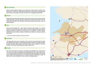 ! 
! 
! 
Galway 
Limerick 
Cork 
Shannon 
$0 10 20 40 
Km 
Data source powered by AURH & ©Voies Navigables de France; 
©European Commission, DG Move, TEN-Tec Information System; ©2012 National Geospatial Intelligence Agency 
©OpenStreetMap contributors, ODbl;Boudaries ©MBR and EuroGeographics,©ESRI 
Map data ©OpenStreetMap contributors, ODbl/ ®AURH -2014/05 
Key characteristics 
Shannon-Limerick Gateway corresponds to a sub-assembly in Ireland located on the West, on the 
Atlantic coast. This zone has a weak population density and a strong share of industrial dedicated 
land, with 30% of urban space, which puts it at the top of the 11 geographical areas studied. 
Networks 
Railway network and road network densities in this part of the country are up to two times more than 
the national average. These two networks are well linked to the central TEN-T network: 50% of the 
railway network and 69% of the road network, which shows a good connection level, in spite of a 
secondary location. 
Hubs 
Shannon-Limerick Gateway has 1 major maritime port whose depth exceeds 15 m, Shannon 
Foynes*, and is a part of the central TEN-T network. This port is connected to a European level road 
network and linked to an airport that is thriving, though it is not registered in the TEN-T network. 
Nonetheless, this part of Ireland is lacking in multiple mode connections, in particular towards the 
railway mode. 
* It counts six terminals including the Limerick port terminal. 
Weaknesses 
This region suffers from a lack of connections, both by road and by rail with the South of Ireland 
(Cork, Waterford and Rosslare). The weak population density is a handicap, as the fewer the people, 
the fewer the needs in freight transport. The Shannon Airport is also not registered in the central 
European TEN-T network, though the gateway project is based on this. 
Strengths 
One of the main strengths in this region is the gateway project between the two cities Shannon 
and Limerick which aims to encourage port and airport development. With a channel depth of over 
15 m, the nautical qualities of the Shannon Port are definitely an asset, especially so as its western 
position makes it the first deep-water port on the Atlantic coastline of North-Western Europe. The 
large share of industrial dedicated land is also an asset for the gateway project. 
Analytical atlas - Freight transport in North-Western Europe: regional dynamics, infrastructure and inter-regional exchanges - AURH - September 2014 33 
 