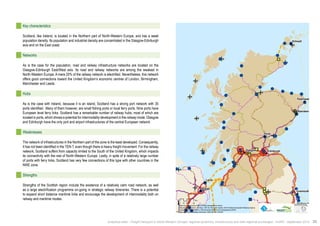 ! 
! 
! 
! 
! 
! 
! 
! ! 
! 
Larne 
Perth 
Glasgow 
Aberdeen 
Edinburgh 
Peterhead 
Tynemouth 
Hartlepool 
Belfast 
Kirkwall 
$0 10 20 40 
Km 
Data source powered by AURH & ©Voies Navigables de France; 
©European Commission, DG Move, TEN-Tec Information System; ©2012 National Geospatial Intelligence Agency 
©OpenStreetMap contributors, ODbl;Boudaries ©MBR and EuroGeographics,©ESRI 
Map data ©OpenStreetMap contributors, ODbl/ ®AURH -2014/05 
Key characteristics 
Scotland, like Ireland, is located in the Northern part of North-Western Europe, and has a weak 
population density. Its population and industrial density are concentrated in the Glasgow-Edinburgh 
axis and on the East coast. 
Networks 
As is the case for the population, road and railway infrastructure networks are located on the 
Glasgow-Edinburgh East/West axis. Its road and railway networks are among the weakest in 
North-Western Europe. A mere 20% of the railway network is electrified. Nevertheless, this network 
offers good connections toward the United Kingdom’s economic centres of London, Birmingham, 
Manchester and Leeds. 
Hubs 
As is the case with Ireland, because it is an island, Scotland has a strong port network with 35 
ports identified. Many of them however, are small fishing ports or local ferry ports. Nine ports have 
European level ferry links. Scotland has a remarkable number of railway hubs, most of which are 
located in ports, which shows a potential for intermodality development in the railway mode. Glasgow 
and Edinburgh have the only port and airport infrastructures of the central European network. 
Weaknesses 
The network of infrastructures in the Northern part of the zone is the least developed. Consequently, 
it has not been identified in the TEN-T, even though there is heavy freight movement. For the railway 
network, Scotland suffers from capacity limited to the South of the United Kingdom, which impacts 
its connectivity with the rest of North-Western Europe. Lastly, in spite of a relatively large number 
of ports with ferry links, Scotland has very few connections of this type with other countries in the 
NWE zone. 
Strengths 
Strengths of the Scottish region include the existence of a relatively calm road network, as well 
as a large electrification programme on-going in strategic railway itineraries. There is a potential 
to expand short distance maritime links and encourage the development of intermodality both on 
railway and maritime modes. 
Analytical atlas - Freight transport in North-Western Europe: regional dynamics, infrastructure and inter-regional exchanges - AURH - September 2014 35 
 