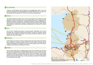 ! 
! 
Bradford Leeds 
! 
! 
! 
! 
! 
Sheffield 
Lancaster 
Fleetwood 
Liverpool Manchester 
$0 10 20 40 
Km 
Data source powered by AURH & ©Voies Navigables de France; 
©European Commission, DG Move, TEN-Tec Information System; ©2012 National Geospatial Intelligence Agency 
©OpenStreetMap contributors, ODbl;Boudaries ©MBR and EuroGeographics,©ESRI 
Map data ©OpenStreetMap contributors, ODbl/ ®AURH -2014/05 
Key characteristics 
Located on the North-Western coast of England, the Liverpool/Manchester region is one of the 
most densely populated and most industrialised regions in North-Western Europe. It, however, has 
relatively weak maritime traffic density. This sector is concerned by a gateway project. 
Networks 
The transport infrastructure network has all 3 modes of land transport: roads, railways and inland 
waterways. At the scale of the British Isles, this is a remarkable achievement. The largest part of the 
infrastructure network is concentrated on a West/East axis between Liverpool and Manchester. A 
major railway axis linking Scotland to the South of England also goes through this region. Railway 
network densities are relatively high nonetheless and paradoxically, only a small part of the network 
is electrified. 
Hubs 
Four out of the 7 identified ports propose a tri-modal connection. Nevertheless, only 2 of them 
are located near a European level railway and road network: Liverpool and Lancaster. The ports 
propose many ferry connections with Ireland. The many ferry terminals are located near road and 
railways in the central TEN-T network. 
Weaknesses 
As like Scotland, the infrastructure network is limited because of the railway network which requires 
heavy investments to increase its capacity. Moreover, the small number of itineraries that link 
Liverpool and Manchester to Birmingham and London, the other English economic hubs, leads to 
congestion, also hampering the development of this zone. 
Strengths 
The main asset of these region is its gateway project, which aims to encourage use of the inland 
waterway mode for freight transport using the Manchester Ship Canal, which is currently underused. 
This project is justified by the zone’s western location, linked to the presence of the very large 
Liverpool Port and a dense population. This region can also count on a dense railway network 
which well serves the other urban centres in the country, leading to a potential in the development 
of multi-modal transport for freight. 
Analytical atlas - Freight transport in North-Western Europe: regional dynamics, infrastructure and inter-regional exchanges - AURH - September 2014 37 
 