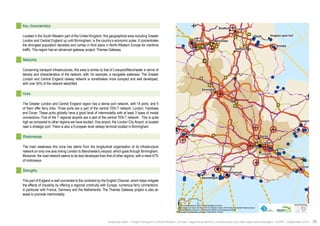 ! 
! 
! 
! 
! 
! 
! 
! 
! 
! 
! 
" 
Manchester 
! 
! 
! 
! 
Southampton 
! ! 
! 
Leeds 
Goole 
Barnet 
Ipswich 
Bristol 
Croydon 
Bradford 
Sheffield 
Birmingham 
Bournemouth 
Kingston upon Hull 
London 
Dover 
Newport 
Grimsby 
Liverpool 
Portsmouth 
$0 10 20 40 
Km 
Data source powered by AURH & ©Voies Navigables de France; 
©European Commission, DG Move, TEN-Tec Information System; ©2012 National Geospatial Intelligence Agency 
©OpenStreetMap contributors, ODbl;Boudaries ©MBR and EuroGeographics,©ESRI 
Map data ©OpenStreetMap contributors, ODbl/ ®AURH -2014/05 
Key characteristics 
Located in the South-Western part of the United Kingdom, this geographical area including Greater 
London and Central England up until Birmingham, is the country’s economic pulse. It concentrates 
the strongest population densities and comes in third place in North-Western Europe for maritime 
traffic. This region has an advanced gateway project: Thames Gateway. 
Networks 
Concerning transport infrastructures, this area is similar to that of Liverpool/Manchester in terms of 
density and characteristics of the network, with, for example, a navigable waterway. The Greater 
London and Central England railway network is nonetheless more compact and well developed, 
with over 50% of the network electrified. 
Hubs 
The Greater London and Central England region has a dense port network, with 14 ports, and 5 
of them offer ferry links. Three ports are a part of the central TEN-T network: London, Felixtowe 
and Dover. These ports globally have a good level of intermodality with at least 3 types of modal 
connections. Five of the 7 regional airports are a part of the central TEN-T network. This is quite 
high as compared to other regions we have studied. One airport, the London City Airport, is located 
near a strategic port. There is also a European level railway terminal located in Birmingham. 
Weaknesses 
The main weakness this zone has stems from the longitudinal organisation of its infrastructure 
network on only one axis linking London to Manchester/Liverpool, which goes through Birmingham. 
Moreover, the road network seems to be less developed than that of other regions, with a mere 47% 
of motorways. 
Strengths 
This part of England is well connected to the continent by the English Channel, which helps mitigate 
the effects of insularity by offering a regional continuity with Europe, numerous ferry connections, 
in particular with France, Germany and the Netherlands. The Thames Gateway project is also an 
asset to promote intermodality. 
Analytical atlas - Freight transport in North-Western Europe: regional dynamics, infrastructure and inter-regional exchanges - AURH - September 2014 39 
 