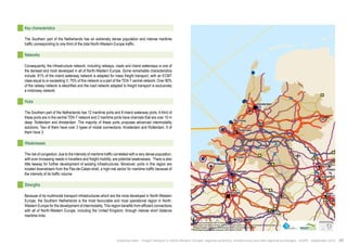 Den Haag 
! 
" 
! 
! 
Antwerpen 
! 
! 
! 
! 
" 
! 
! 
! 
! 
! 
! 
Essen 
Liège 
Essen 
Brussel 
Amsterdam 
Köln 
Gent 
Namur 
Duisburg 
Rotterdam 
Terneuzen 
Charleroi 
Düsseldorf 
$0 10 20 40 
Km 
Data source powered by AURH & ©Voies Navigables de France; 
©European Commission, DG Move, TEN-Tec Information System; ©2012 National Geospatial Intelligence Agency 
©OpenStreetMap contributors, ODbl;Boudaries ©MBR and EuroGeographics,©ESRI 
Map data ©OpenStreetMap contributors, ODbl/ ®AURH -2014/05 
Key characteristics 
The Southern part of the Netherlands has an extremely dense population and intense maritime 
traffic corresponding to one third of the total North-Western Europe traffic. 
Networks 
Consequently, the infrastructure network, including railways, roads and inland waterways is one of 
the densest and most developed in all of North-Western Europe. Some remarkable characteristics 
include: 81% of the inland waterway network is adapted for mass freight transport, with an ECMT 
class equal to or exceeding V; 75% of this network is a part of the TEN-T central network. Over 80% 
of the railway network is electrified and the road network adapted to freight transport is exclusively 
a motorway network. 
Hubs 
The Southern part of the Netherlands has 12 maritime ports and 8 inland waterway ports. A third of 
these ports are in the central TEN-T network and 2 maritime ports have channels that are over 15 m 
deep: Rotterdam and Amsterdam. The majority of these ports proposes advanced intermodality 
solutions. Two of them have over 3 types of modal connections: Amsterdam and Rotterdam. 9 of 
them have 3. 
Weaknesses 
The risk of congestion, due to the intensity of maritime traffic correlated with a very dense population, 
with ever increasing needs in travellers and freight mobility, are potential weaknesses. There is also 
little leeway for further development of existing infrastructures. Moreover, ports in this region are 
located downstream from the Pas-de-Calais strait, a high-risk sector for maritime traffic because of 
the intensity of its traffic volume. 
Strengths 
Because of its multimodal transport infrastructures which are the most developed in North-Western 
Europe, the Southern Netherlands is the most favourable and most operational region in North- 
Western Europe for the development of intermodality. This region benefits from efficient connections 
with all of North-Western Europe, including the United Kingdom, through intense short distance 
maritime links. 
Analytical atlas - Freight transport in North-Western Europe: regional dynamics, infrastructure and inter-regional exchanges - AURH - September 2014 43 
 