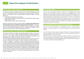 About the analysis of interactions 
Concerning the analysis of interactions 
The analysis of interactions investigate the global volumes of freight exchanged from region 
to region in North-Western Europe. These movements are called “interactions” rather than 
flows, as it is impossible to trace the complete itinerary of the goods in question. The study 
however can: 
• show interactions between the various regions; 
• qualify and quantify exchanges of all types of goods by transport mode: railway, maritime, 
inland waterway or roads; 
• identify the main zones that send and receive goods. 
Interactions take place from geozone A towards geozone B. Itineraries that combine one or 
several transport modes are considered as being that many interactions. For example, 
an Antwerp-Paris flow with break bulk or intermediate reloading in Dourges will be counted 
firstly as an Antwerp-Dourges interaction and then as a Dourges-Paris interaction, without 
being able to know the zone in which the goods initially came from. 
What is the analysis of interactions based on? 
The analysis of interactions is based on the database gathered by SEStran, which can be 
seen in the “ Task 1 ” report: Freight Supply and Demand Analysis,” written by SEStran in 
June, 2014, in the framework of Action 4. Readers who would like further information on the 
methodology used to produce this information can refer to this report. 
This is a theoretical gravitational model that estimates movements of goods from one region 
to another, according to the dominant mode; these movements are called “interactions.” 
The goal of this method, in a nutshell, is to supply a “freight transport request” matrix from 
an origin to a destination, for each transport mode, (road, maritime, railway, inland waterway) 
in order to estimate the global amount of goods exchanged between two regions. All goods 
are considered according to their tonnage exchanged between geographical zones with no 
distinction whatsoever between products. These interactions are firstly expressed in tonnes. 
They are also expressed in tonnes-kilometre, by multiplying them by the theoretical distances 
from zone centre to zone centre. This unit of measure is especially useful for heavy goods. 
The data produced corresponds to 3,721 dominant movements of goods from one region to 
another, or interactions. 
The SEStran model 
For this model, North-Western Europe was divided into 61 geographical zones, called 
“geozones.” This crosscutting was based, in some cases, on the aggregate NUTS 3. Data 
produced has coherent totals and constraints in lines and columns when compared with the 
Eurostat source, which studies goods sent and received per NUTS zone. The reference year 
changes depending on the transport mode, and can be 2010, 2011 or 2012. For the Northern 
part of France, AURH has also assisted in fine-tuning this model for the road mode by 
comparing it with the SITRAM (interregional transport tables) data base. Freight data from the 
UK Department of Transport, the Scottish Government and the Northern Ireland Office were 
also used to calculate the final data set. 
From the SEStran matrix structures to the AURH map 
The goal is to use this information with a geographical analysis to complete SEStran’s 
approach, to confer added value to it as well as comparing it to the infrastructures and 
corridors. 
AURH has included the matrix structure produced by SEStran in the GIS by transforming the 
cells into geographical links. AURH’s added value to this was to translate this data into a 
cartographical report in this matrix structure. 
AURH, in its work, only used a part of the data produced by SEStran, and based its work 
on internal interactions in North-Western Europe. Complementary analyses will allow us to 
study freight flows between individual Weastflows zones and individual countries (or parts of 
or groups of countries) out with the Weastflows area. 
54 Analytical atlas - Freight transport in North-Western Europe: regional dynamics, infrastructure and inter-regional exchanges - AURH - September 2014 
 