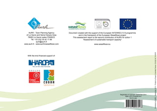 AURH - Town P lanning Agency 
of Le Havre and Seine Estuary Area 
76063 Le Havre cedex FRANCE 
Tel: +33 (0)2 35 42 17 88 
aurh@aurh.fr 
www.aurh.fr - www.aurhinweastflows.com 
Document created with the support of the European INTERREG IV B programme 
and in the framework of the European Weastflows project 
This assessment report is the second contribution of AURH for action 1 
ʺAssessment of sustainable transport capacityʺ 
www.weastflows.eu 
Published by AURH - September 2014 - P rinted by Snag & Centrale France +33 (0)2 32 74 06 90 
Registration of copyright: September 2014 
ISBN: 979-10-93006-04-8 
Not for sale 
With the kind financial support of: 
