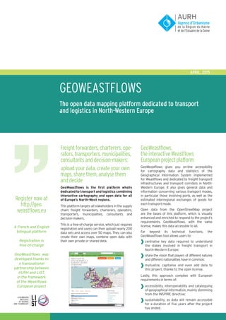 GEOWEAStflows
The open data mapping platform dedicated to transport
and logistics in North-Western Europe
APRIL, 2015
Freight forwarders, charterers, ope-
rators, transporters, municipalities,
consultants and decision-makers:
upload your data, create your own
maps, share them, analyse them
and decide
GeoWeastflows is the first platform wholly
dedicated to transport and logistics combining
interactive cartography and open data for all
of Europe’s North-West regions.
This platform targets all stakeholders in the supply
chain: freight forwarders, charterers, operators,
transporters, municipalities, consultants and
decision-makers.
This is a free-of-charge service, which just requires
registration and users can then upload nearly 200
data sets and access over 50 maps. They can also
create their own maps, combine open data with
their own private or shared data.
GeoWeastflows,
the interactive Weastflows
European project platform
GeoWeastflows gives you on-line accessibility
for cartography data and statistics of the
Geographical Information System implemented
for Weastflows and dedicated to freight transport
infrastructures and transport corridors in North-
Western Europe. It also gives general data and
information concerning various transport modes,
in particular those involving ports, as well as the
estimated interregional exchanges of goods for
each transport mode.
Open data from the OpenStreetMap project
are the bases of this platform, which is visually
enhanced and enriched to respond to the project’s
requirements. GeoWeastflows, with the same
license, makes this data accessible to all.
Far beyond its technical functions, the
GeoWeastflows tool allows users to:
centralise key data required to understand
the stakes involved in freight transport in
North-Western Europe;
share the vision that players of different natures
and different nationalities have in common;
mutualize, capitalise and even add data to
this project, thanks to the open license.
Lastly, this approach complies with European
requirements in terms of:
accessibility, interoperability and cataloguing
of geographical information, mainly stemming
from the INSPIRE directive;
sustainability, as data will remain accessible
for a duration of five years after the project
has ended.
Register now at
http://geo.
weastflows.eu
A French and English
bilingual platform
Registration is
free-of-charge
GeoWeastflows was
developed thanks to
a transnational
partnership between
AURH and LIST,
in the framework
of the Weastflows
European project
	
	
	
	
	
 