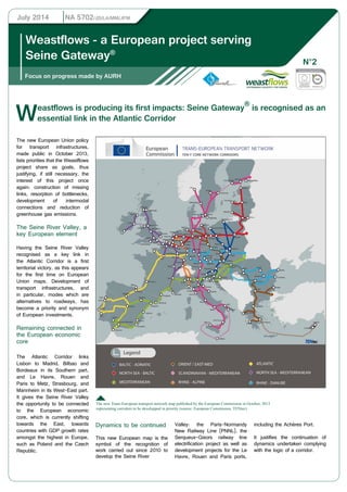 July 2014 NA 5702/JD/LA/MM/JFM 
Weastflows - a European project serving 
Seine Gateway® 
Focus on progress made by AURH 
Weastflows N°2 
is producing its first impacts: Seine Gateway® is recognised as an 
essential link in the Atlantic Corridor 
The new European Union policy 
for transport infrastructures, 
made public in October 2013, 
lists priorities that the Weastflows 
project share as goals, thus 
justifying, if still necessary, the 
interest of this project once 
again: construction of missing 
links, resorption of bottlenecks, 
development of intermodal 
connections and reduction of 
greenhouse gas emissions. 
The Seine River Valley, a 
key European element 
Having the Seine River Valley 
recognised as a key link in 
the Atlantic Corridor is a first 
territorial victory, as this appears 
for the first time on European 
Union maps. Development of 
transport infrastructures, and 
in particular, modes which are 
alternatives to roadways, has 
become a priority and synonym 
of European investments. 
Remaining connected in 
the European economic 
core 
The Atlantic Corridor links 
Lisbon to Madrid, Bilbao and 
Bordeaux in its Southern part, 
and Le Havre, Rouen and 
Paris to Metz, Strasbourg, and 
Mannheim in its West-East part. 
It gives the Seine River Valley 
the opportunity to be connected 
to the European economic 
core, which is currently shifting 
towards the East, towards 
countries with GDP growth rates 
amongst the highest in Europe, 
such as Poland and the Czech 
Republic. 
The new Trans-European transport network map published by the European Commission in October, 2013 
representing corridors to be developped in priority (source: European Commission, TENtec) 
Dynamics to be continued 
This new European map is the 
symbol of the recognition of 
work carried out since 2010 to 
develop the Seine River 
Valley: the Paris-Normandy 
New Railway Line (PNNL), the 
Serqueux-Gisors railway line 
electrification project as well as 
development projects for the Le 
Havre, Rouen and Paris ports, 
including the Achères Port. 
It justifies the continuation of 
dynamics undertaken complying 
with the logic of a corridor. 
 