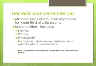 3




Elements and consequences
 Maternal  and undernutrtion responsible
  for > one third of child deaths
 Undernutrition – includes:
    Stunting
    Wasting
    Underweight
    Micronutrient deficiencies - deficiencies of
     essential vitamins and minerals

    Note - ‘malnutrition’ includes both undernutrion and overnutrition or
     obesity
 