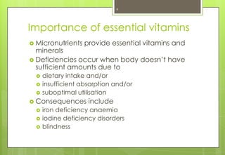 6




Importance of essential vitamins
 Micronutrients   provide essential vitamins and
  minerals
 Deficiencies occur when body doesn’t have
  sufficient amounts due to
     dietary intake and/or
     insufficient absorption and/or
     suboptimal utilisation
 Consequences       include
     iron deficiency anaemia
     iodine deficiency disorders
     blindness
 