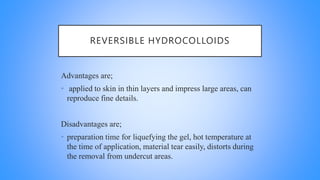 REVERSIBLE HYDROCOLLOIDS
Advantages are;
• applied to skin in thin layers and impress large areas, can
reproduce fine details.
Disadvantages are;
• preparation time for liquefying the gel, hot temperature at
the time of application, material tear easily, distorts during
the removal from undercut areas.
 