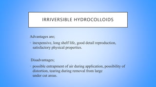IRRIVERSIBLE HYDROCOLLOIDS
Advantages are;
• inexpensive, long shelf life, good detail reproduction,
satisfactory physical properties.
Disadvantages;
• possible entrapment of air during application, possibility of
distortion, tearing during removal from large
under cut areas.
 