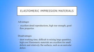 ELASTOMERIC IMPRESSION MATERIALS
Advantages
• excellent detail reproductions, high tear strength, good
flow properties
Disadvantages
• short working time, difficult in mixing large quantities,
high cost Elastomeric materials are excellent for small
defects and relatively flat surfaces, such as an auricular
defect.
 
