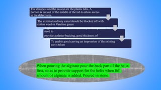 The cheapest and the easiest are the plastic tubs. A
portion is cut out of the middle of the tub to allow access
to the defect area.
The external auditory canal should be blocked off with
cotton wool or Vaseline gauze
Alginate mixed to fluid consistency is then poured. No
need to
provide a plaster backing, good thickness of
alginate is enough.
To enable good carving an impression of the existing
ear is taken
When pouring the alginate pour the back part of the helix
first, so as to provide support for the helix when full
amount of alginate is added. Poured in stone.
 