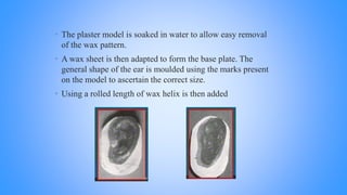 • The plaster model is soaked in water to allow easy removal
of the wax pattern.
• A wax sheet is then adapted to form the base plate. The
general shape of the ear is moulded using the marks present
on the model to ascertain the correct size.
• Using a rolled length of wax helix is then added
 