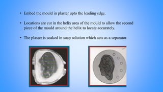 • Embed the mould in plaster upto the leading edge.
• Locations are cut in the helix area of the mould to allow the second
piece of the mould around the helix to locate accurately.
• The plaster is soaked in soap solution which acts as a separator.
 