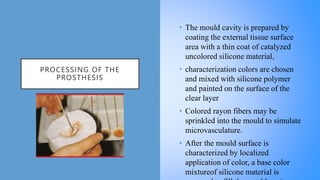 PROCESSING OF THE
PROSTHESIS
• The mould cavity is prepared by
coating the external tissue surface
area with a thin coat of catalyzed
uncolored silicone material,
• characterization colors are chosen
and mixed with silicone polymer
and painted on the surface of the
clear layer
• Colored rayon fibers may be
sprinkled into the mould to simulate
microvasculature.
• After the mould surface is
characterized by localized
application of color, a base color
mixtureof silicone material is
 