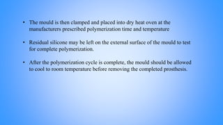 • The mould is then clamped and placed into dry heat oven at the
manufacturers prescribed polymerization time and temperature
• Residual silicone may be left on the external surface of the mould to test
for complete polymerization.
• After the polymerization cycle is complete, the mould should be allowed
to cool to room temperature before removing the completed prosthesis.
 