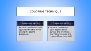 COLORING TECHNIQUE
Intrinsic coloration
• Intrinsic coloration is color
applied within the mould
during the casting
procedure.
Extrinsic coloration
• Extrinsic coloration is
color applied to the
surface of a prosthesis
that has been cured and
removed from the mould.
 