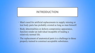 INTRODUCTION
• Man's need for artificial replacements to supply missing or
lost body parts has probably existed as long as man himself.
• Body abnormalities or defects compromise appearance,
function render an individual incapable of leading a
relatively normal life.
• The replacement of anatomical parts is a challenge to those
properly trained to construct acceptable substitutes.
 