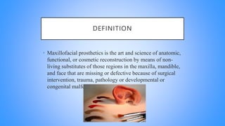 DEFINITION
• Maxillofacial prosthetics is the art and science of anatomic,
functional, or cosmetic reconstruction by means of non-
living substitutes of those regions in the maxilla, mandible,
and face that are missing or defective because of surgical
intervention, trauma, pathology or developmental or
congenital malformation.
 