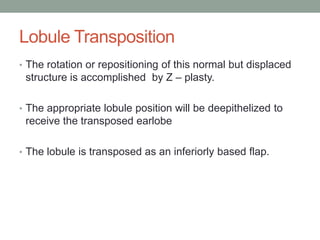 Lobule Transposition
• The rotation or repositioning of this normal but displaced
structure is accomplished by Z – plasty.
• The appropriate lobule position will be deepithelized to
receive the transposed earlobe
• The lobule is transposed as an inferiorly based flap.
 