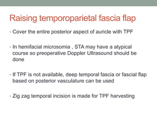 Raising temporoparietal fascia flap
• Cover the entire posterior aspect of auricle with TPF
• In hemifacial microsomia , STA may have a atypical
course so preoperative Doppler Ultrasound should be
done
• If TPF is not available, deep temporal fascia or fascial flap
based on posterior vasculature can be used
• Zig zag temporal incision is made for TPF harvesting
 