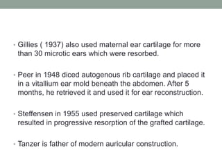 • Gillies ( 1937) also used maternal ear cartilage for more
than 30 microtic ears which were resorbed.
• Peer in 1948 diced autogenous rib cartilage and placed it
in a vitallium ear mold beneath the abdomen. After 5
months, he retrieved it and used it for ear reconstruction.
• Steffensen in 1955 used preserved cartilage which
resulted in progressive resorption of the grafted cartilage.
• Tanzer is father of modern auricular construction.
 