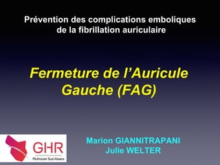 Fermeture de l’Auricule
Gauche (FAG)
Prévention des complications emboliques
de la fibrillation auriculaire
Marion GIANNITRAPANI
Julie WELTER
 