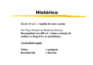 Histórico

Século 11 a.C. = Agulha de ouro e prata

Nei Ting (Tratado de Medicina Interna)
Recompilado em 400 a.C. relata a relação da
orelha e o Zang-Fú e os meridianos.

Auriculoterapia

China                = analgesia
Reconhecida          = diarréia
 