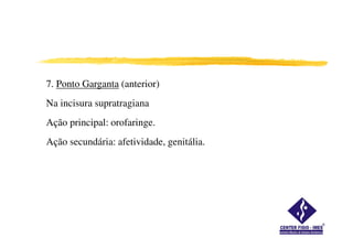 7. Ponto Garganta (anterior)
Na incisura supratragiana
Ação principal: orofaringe.
Ação secundária: afetividade, genitália.
 