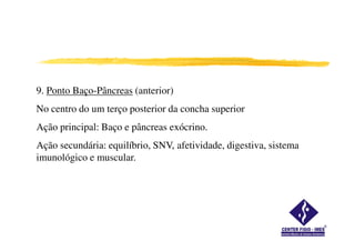 9. Ponto Baço-Pâncreas (anterior)
No centro do um terço posterior da concha superior
Ação principal: Baço e pâncreas exócrino.
Ação secundária: equilíbrio, SNV, afetividade, digestiva, sistema
imunológico e muscular.
 