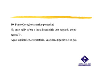 10. Ponto Coração (anterior-posterior)
No ante-hélix sobre a linha imaginária que passa do ponto
zero a T4.
Ação: ansiolitico, circulatório, vascular, digestivo e língua.
 