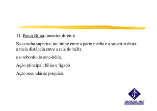 11. Ponto Biliar (anterior direito)
Na concha superior, no limite entre a parte média e a superior desta
a meia distância entre a raiz do hélix.
e o rebordo do ante-hélix.
Ação principal: biliar e fígado
Ação secundária: psíquico.
 