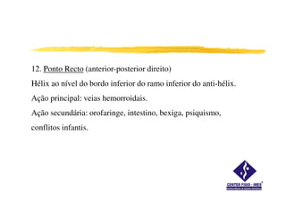 12. Ponto Recto (anterior-posterior direito)
Hélix ao nível do bordo inferior do ramo inferior do anti-hélix.
Ação principal: veias hemorroidais.
Ação secundária: orofaringe, intestino, bexiga, psiquismo,
conflitos infantis.
 