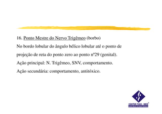 16. Ponto Mestre do Nervo Trigêmeo (borbo)
No bordo lobular do ângulo bélico lobular até o ponto de
projeção de reta do ponto zero ao ponto nº29 (genital).
Ação principal: N. Trigêmeo, SNV, comportamento.
Ação secundária: comportamento, antitóxico.
 