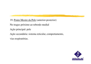 19. Ponto Mestre da Pele (anterior-posterior)
No tragus próximo ao rebordo medial
Ação principal: pele
Ação secundária: sistema reticular, comportamento,
vias respiratórias.
 