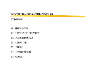 PONTOS DA FOSSA TRIANGULAR:
(7 pontos)


18. SHEN-MEN
19. CAVIDADE PÉLVICA
20. CONSTIPAÇÃO
21. HEPATITE
22. ÚTERO
23. HIPOTENSOR
24. ASMA
 