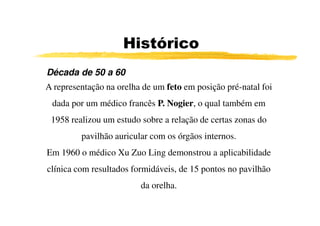 Histórico
Década de 50 a 60
A representação na orelha de um feto em posição pré-natal foi
 dada por um médico francês P. Nogier, o qual também em
 1958 realizou um estudo sobre a relação de certas zonas do
         pavilhão auricular com os órgãos internos.
Em 1960 o médico Xu Zuo Ling demonstrou a aplicabilidade
clínica com resultados formidáveis, de 15 pontos no pavilhão
                         da orelha.
 