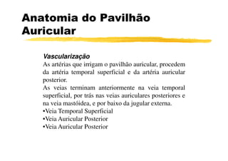 Anatomia do Pavilhão
Auricular

   Vascularização
   As artérias que irrigam o pavilhão auricular, procedem
   da artéria temporal superficial e da artéria auricular
   posterior.
   As veias terminam anteriormente na veia temporal
   superficial, por trás nas veias auriculares posteriores e
   na veia mastóidea, e por baixo da jugular externa.
   •Veia Temporal Superficial
   •Veia Auricular Posterior
   •Veia Auricular Posterior
 