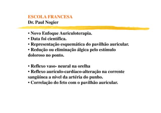ESCOLA FRANCESA
Dr. Paul Nogier

• Novo Enfoque Auriculoterapia.
• Data foi científica.
• Representação esquemática do pavilhão auricular.
• Redução ou eliminação álgica pelo estímulo
doloroso no ponto.
3 6
• Reflexo vaso- neural na orelha
• Reflexo aurículo-cardíaco-alteração na corrente
sangüínea a nível da artéria do punho.
• Correlação do feto com o pavilhão auricular.
 