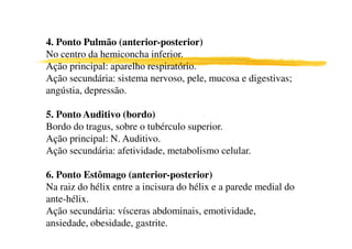 4. Ponto Pulmão (anterior-posterior)
No centro da hemiconcha inferior.
Ação principal: aparelho respiratório.
Ação secundária: sistema nervoso, pele, mucosa e digestivas;
angústia, depressão.

5. Ponto Auditivo (bordo)
Bordo do tragus, sobre o tubérculo superior.
Ação principal: N. Auditivo.
Ação secundária: afetividade, metabolismo celular.

6. Ponto Estômago (anterior-posterior)
Na raiz do hélix entre a incisura do hélix e a parede medial do
ante-hélix.
Ação secundária: vísceras abdominais, emotividade,
ansiedade, obesidade, gastrite.
7
 