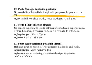 10. Ponto Coração (anterior-posterior)
No ante-hélix sobre a linha imaginária que passa do ponto zero a
T4.
Ação: ansiolitico, circulatório, vascular, digestivo e lingua.

11. Ponto Biliar (anterior direito)
Na concha superior, no limite entre a parte média e a superior desta
a meia distância entre a raiz do hélix e o rebordo do ante-hélix.
Ação principal: biliar e fígado
Ação secundária: psíquico
4 8
12. Ponto Recto (anterior-posterior direito)
Hélix ao nível do bordo inferior do ramo inferior do anti-hélix.
Ação principal: veias hemorroidais.
Ação secundária: orofaringe, intestino, bexiga, psiquismo,
conflitos infantis
 